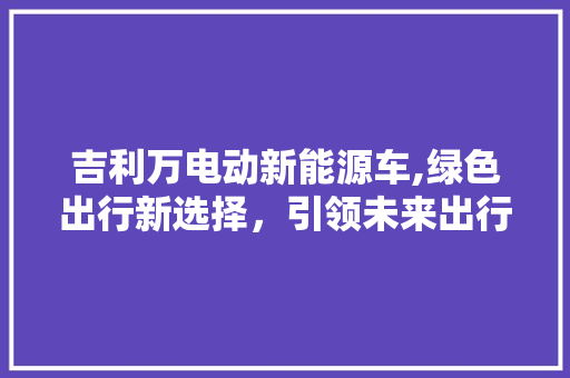 吉利万电动新能源车,绿色出行新选择，引领未来出行潮流