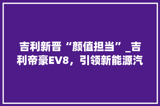 吉利新晋“颜值担当”_吉利帝豪EV8，引领新能源汽车时尚潮流