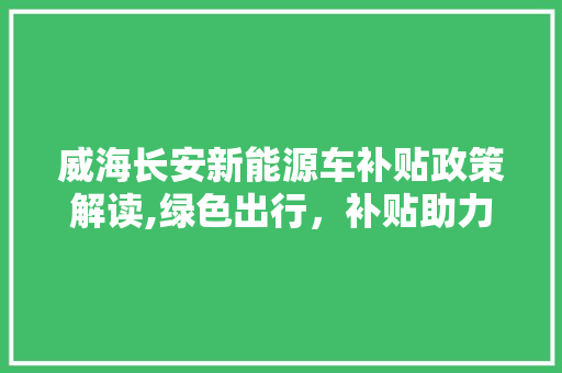威海长安新能源车补贴政策解读,绿色出行，补贴助力