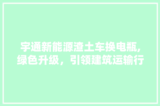 宇通新能源渣土车换电瓶,绿色升级，引领建筑运输行业新潮流