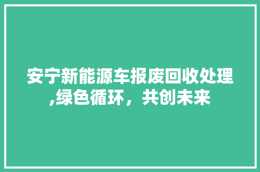 安宁新能源车报废回收处理,绿色循环，共创未来 混合动力车