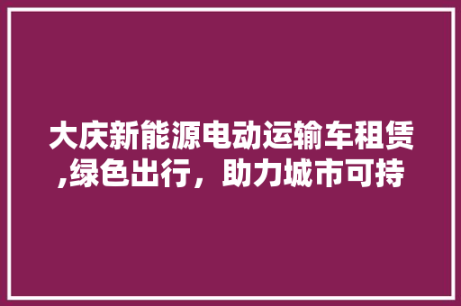 大庆新能源电动运输车租赁,绿色出行，助力城市可持续发展