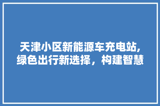 天津小区新能源车充电站,绿色出行新选择，构建智慧社区新典范