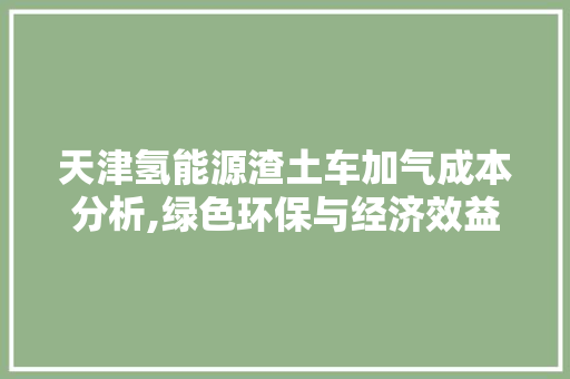 天津氢能源渣土车加气成本分析,绿色环保与经济效益的完美融合