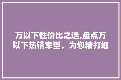 万以下性价比之选,盘点万以下热销车型，为您精打细算