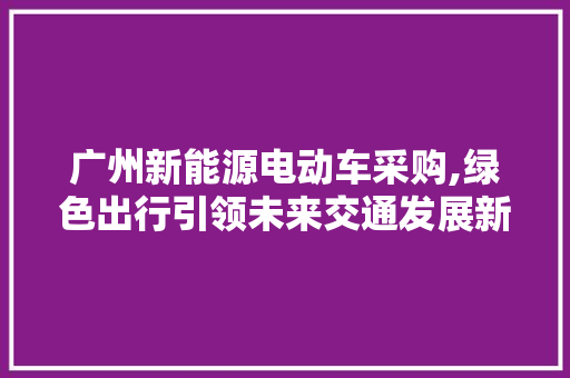 广州新能源电动车采购,绿色出行引领未来交通发展新潮流