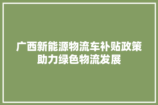 广西新能源物流车补贴政策助力绿色物流发展