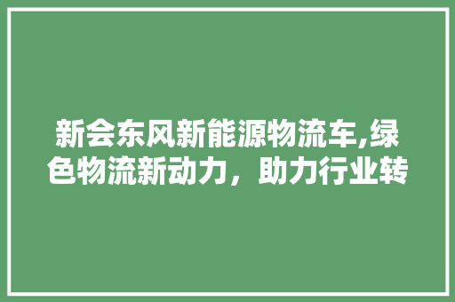 新会东风新能源物流车,绿色物流新动力，助力行业转型升级