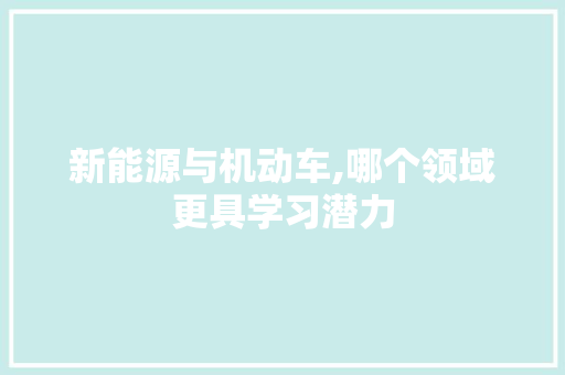 新能源与机动车,哪个领域更具学习潜力