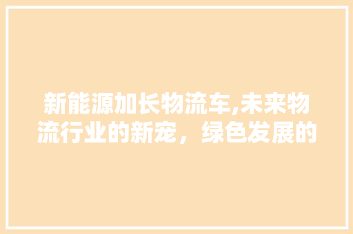 新能源加长物流车,未来物流行业的新宠，绿色发展的有力推手