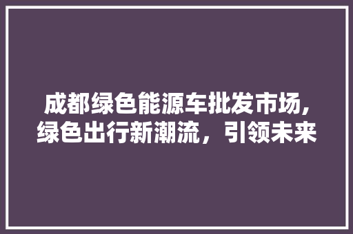 成都绿色能源车批发市场,绿色出行新潮流，引领未来城市交通