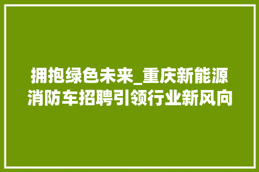 拥抱绿色未来_重庆新能源消防车招聘引领行业新风向