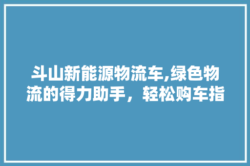 斗山新能源物流车,绿色物流的得力助手，轻松购车指南