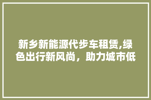 新乡新能源代步车租赁,绿色出行新风尚，助力城市低碳发展