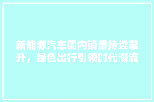 新能源汽车国内销量持续攀升，绿色出行引领时代潮流