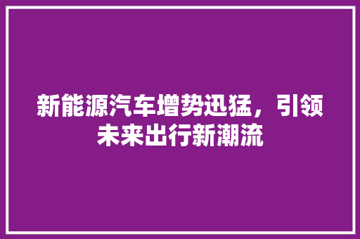 新能源汽车增势迅猛，引领未来出行新潮流