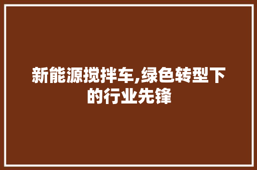 新能源搅拌车,绿色转型下的行业先锋
