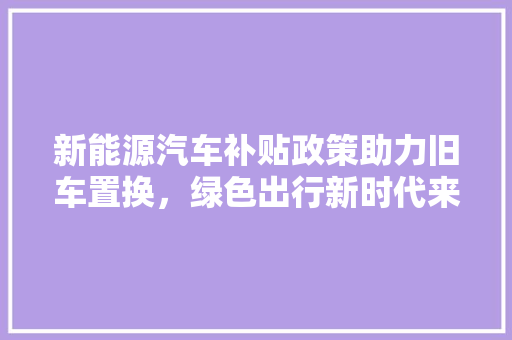 新能源汽车补贴政策助力旧车置换，绿色出行新时代来临