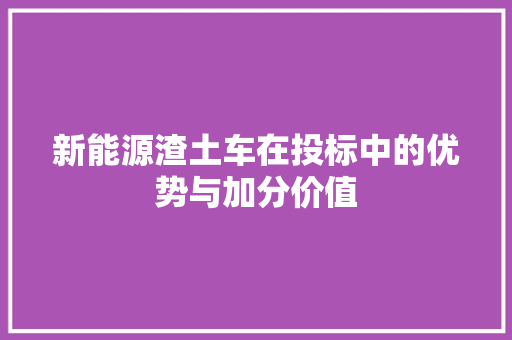 新能源渣土车在投标中的优势与加分价值