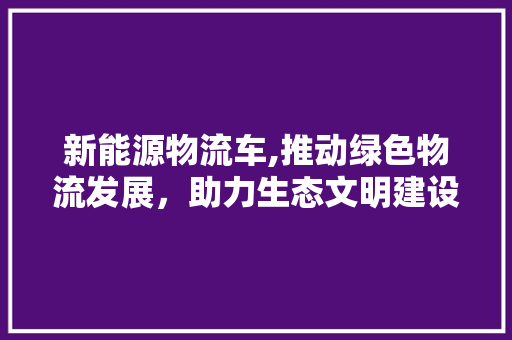 新能源物流车,推动绿色物流发展，助力生态文明建设 汽车展览