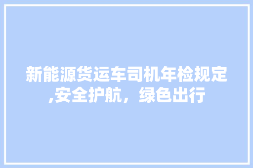 新能源货运车司机年检规定,安全护航，绿色出行