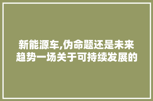 新能源车,伪命题还是未来趋势一场关于可持续发展的思考