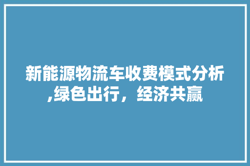 新能源物流车收费模式分析,绿色出行，经济共赢 新车资讯