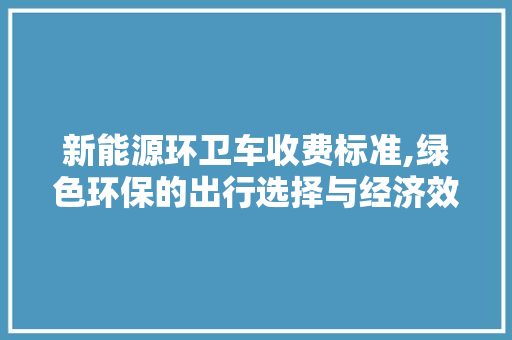 新能源环卫车收费标准,绿色环保的出行选择与经济效益双赢之路