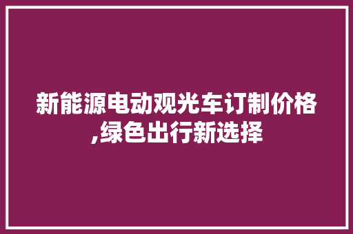 新能源电动观光车订制价格,绿色出行新选择