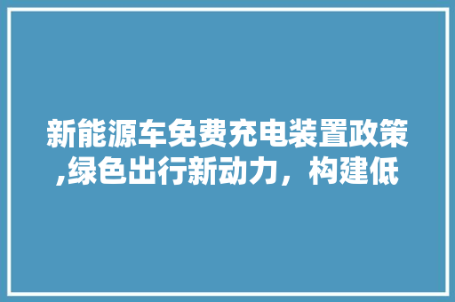 新能源车免费充电装置政策,绿色出行新动力，构建低碳未来