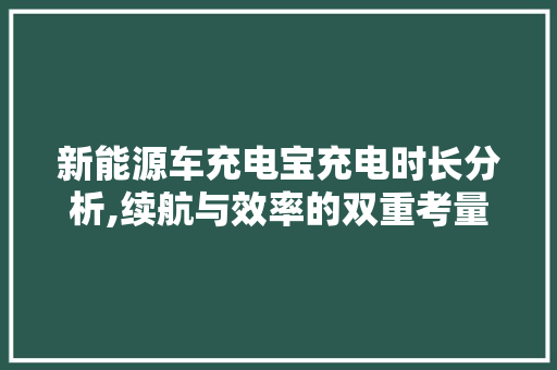 新能源车充电宝充电时长分析,续航与效率的双重考量
