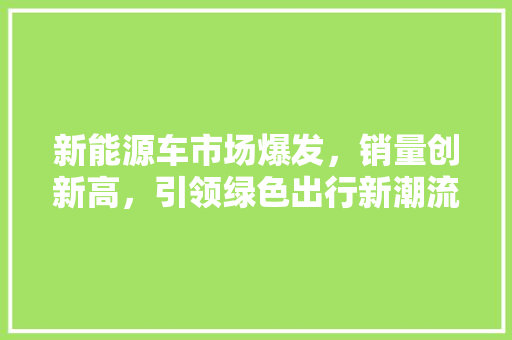 新能源车市场爆发，销量创新高，引领绿色出行新潮流