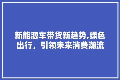 新能源车带货新趋势,绿色出行，引领未来消费潮流