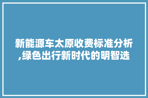 新能源车太原收费标准分析,绿色出行新时代的明智选择