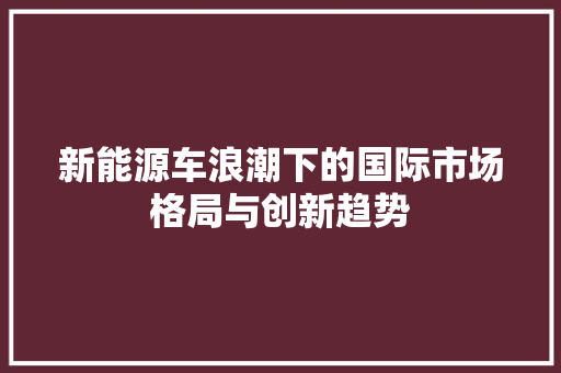 新能源车浪潮下的国际市场格局与创新趋势