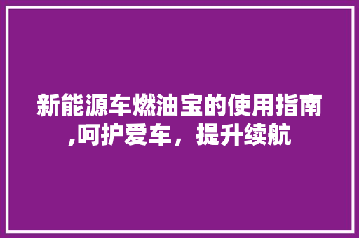 新能源车燃油宝的使用指南,呵护爱车，提升续航