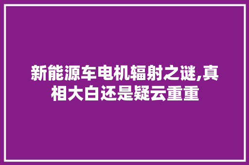 新能源车电机辐射之谜,真相大白还是疑云重重
