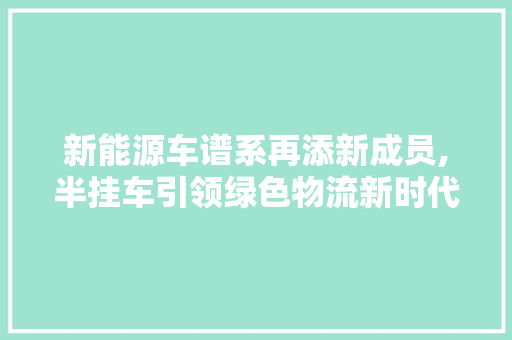 新能源车谱系再添新成员,半挂车引领绿色物流新时代