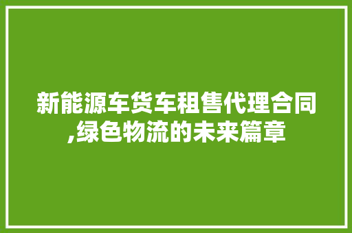 新能源车货车租售代理合同,绿色物流的未来篇章 新能源汽车