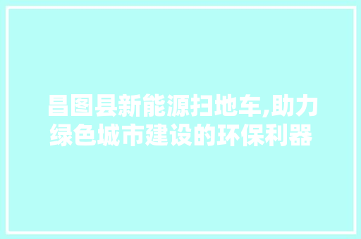 昌图县新能源扫地车,助力绿色城市建设的环保利器