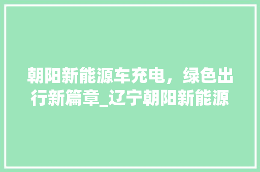 朝阳新能源车充电，绿色出行新篇章_辽宁朝阳新能源车充电电话服务侧记
