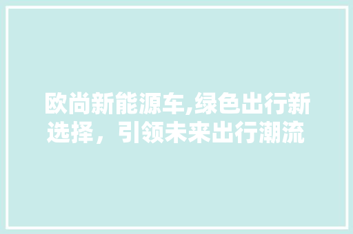 欧尚新能源车,绿色出行新选择，引领未来出行潮流 汽车配件