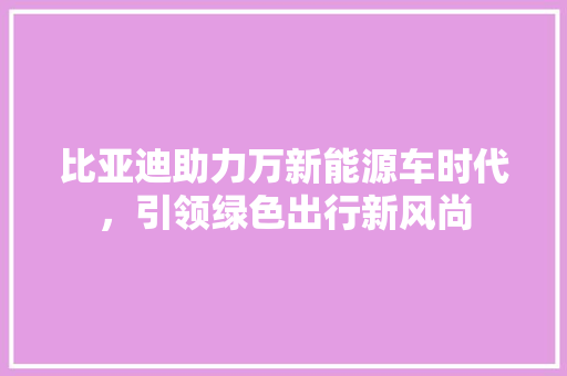 比亚迪助力万新能源车时代，引领绿色出行新风尚