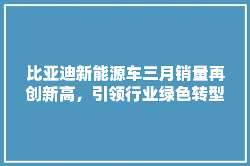 比亚迪新能源车三月销量再创新高，引领行业绿色转型