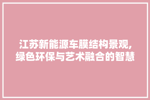 江苏新能源车膜结构景观,绿色环保与艺术融合的智慧之光