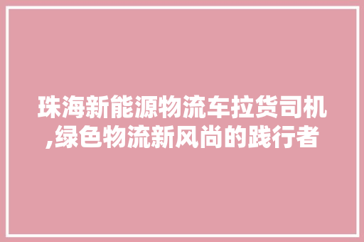 珠海新能源物流车拉货司机,绿色物流新风尚的践行者