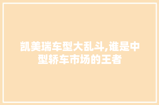 凯美瑞车型大乱斗,谁是中型轿车市场的王者