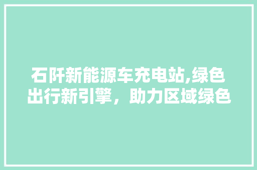 石阡新能源车充电站,绿色出行新引擎，助力区域绿色发展