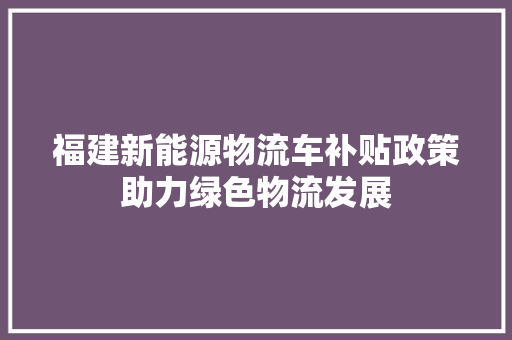 福建新能源物流车补贴政策助力绿色物流发展