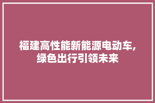 福建高性能新能源电动车,绿色出行引领未来 新车资讯